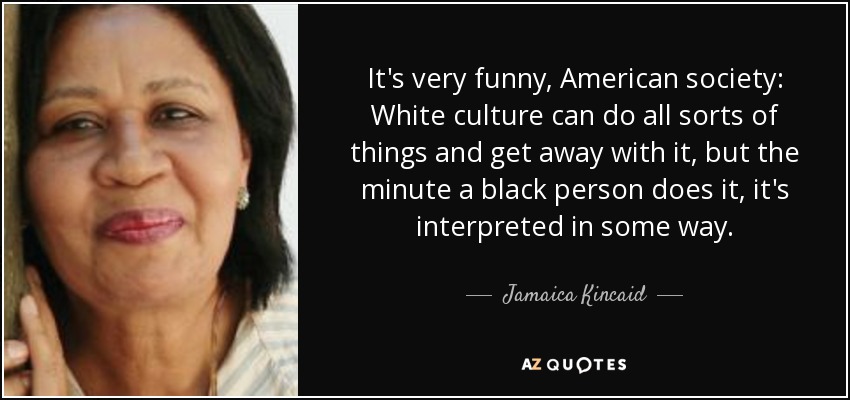 It's very funny, American society: White culture can do all sorts of things and get away with it, but the minute a black person does it, it's interpreted in some way. - Jamaica Kincaid
