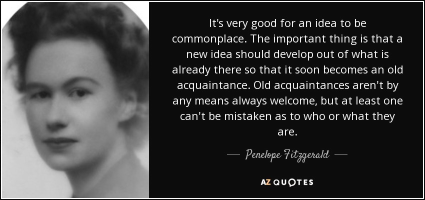 It's very good for an idea to be commonplace. The important thing is that a new idea should develop out of what is already there so that it soon becomes an old acquaintance. Old acquaintances aren't by any means always welcome, but at least one can't be mistaken as to who or what they are. - Penelope Fitzgerald