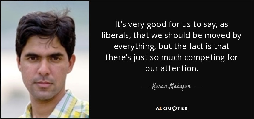 It's very good for us to say, as liberals, that we should be moved by everything, but the fact is that there's just so much competing for our attention. - Karan Mahajan