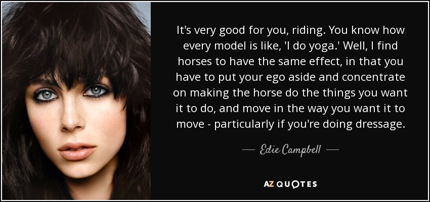 It's very good for you, riding. You know how every model is like, 'I do yoga.' Well, I find horses to have the same effect, in that you have to put your ego aside and concentrate on making the horse do the things you want it to do, and move in the way you want it to move - particularly if you're doing dressage. - Edie Campbell