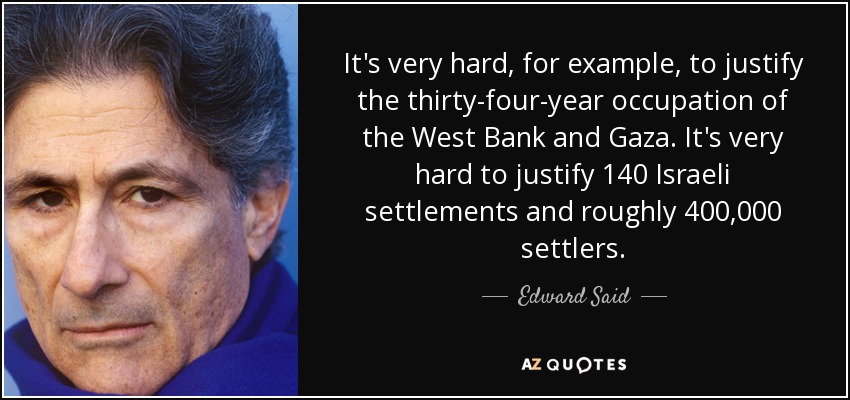 It's very hard, for example, to justify the thirty-four-year occupation of the West Bank and Gaza. It's very hard to justify 140 Israeli settlements and roughly 400,000 settlers. - Edward Said