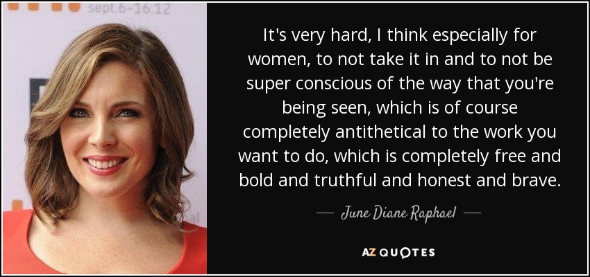 It's very hard, I think especially for women, to not take it in and to not be super conscious of the way that you're being seen, which is of course completely antithetical to the work you want to do, which is completely free and bold and truthful and honest and brave. - June Diane Raphael