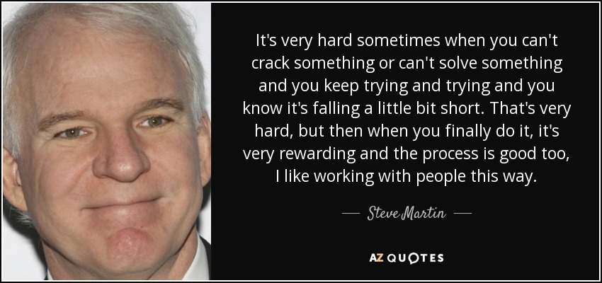 It's very hard sometimes when you can't crack something or can't solve something and you keep trying and trying and you know it's falling a little bit short. That's very hard, but then when you finally do it, it's very rewarding and the process is good too, I like working with people this way. - Steve Martin