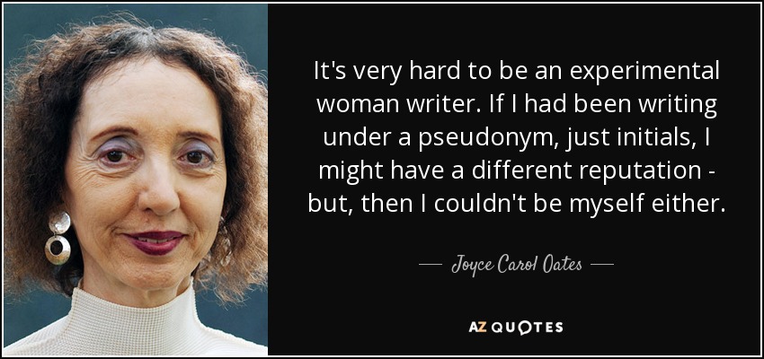 It's very hard to be an experimental woman writer. If I had been writing under a pseudonym, just initials, I might have a different reputation - but, then I couldn't be myself either. - Joyce Carol Oates