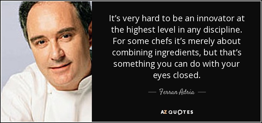 It’s very hard to be an innovator at the highest level in any discipline. For some chefs it’s merely about combining ingredients, but that’s something you can do with your eyes closed. - Ferran Adria
