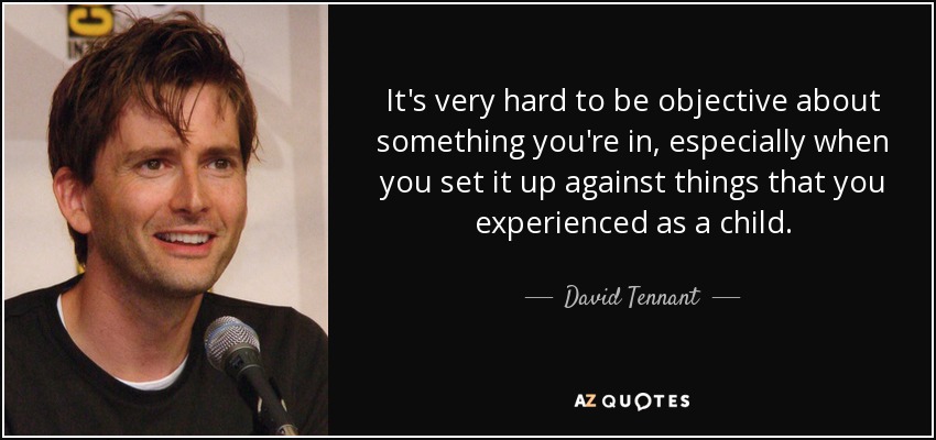 It's very hard to be objective about something you're in, especially when you set it up against things that you experienced as a child. - David Tennant