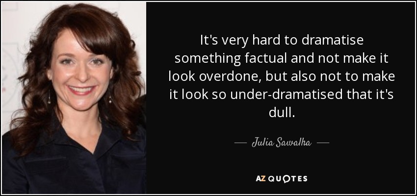It's very hard to dramatise something factual and not make it look overdone, but also not to make it look so under-dramatised that it's dull. - Julia Sawalha