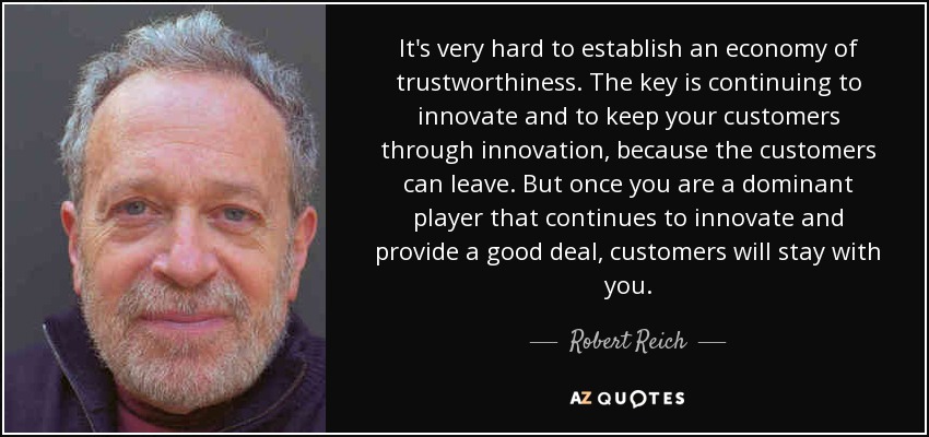 It's very hard to establish an economy of trustworthiness. The key is continuing to innovate and to keep your customers through innovation, because the customers can leave. But once you are a dominant player that continues to innovate and provide a good deal, customers will stay with you. - Robert Reich