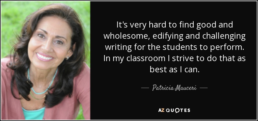 It's very hard to find good and wholesome, edifying and challenging writing for the students to perform. In my classroom I strive to do that as best as I can. - Patricia Mauceri