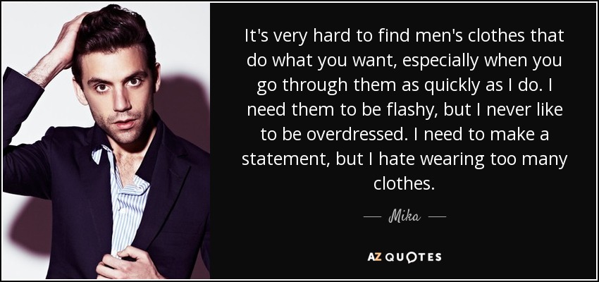 It's very hard to find men's clothes that do what you want, especially when you go through them as quickly as I do. I need them to be flashy, but I never like to be overdressed. I need to make a statement, but I hate wearing too many clothes. - Mika