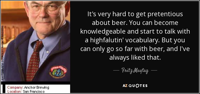 It's very hard to get pretentious about beer. You can become knowledgeable and start to talk with a highfalutin' vocabulary. But you can only go so far with beer, and I've always liked that. - Fritz Maytag
