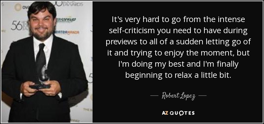 It's very hard to go from the intense self-criticism you need to have during previews to all of a sudden letting go of it and trying to enjoy the moment, but I'm doing my best and I'm finally beginning to relax a little bit. - Robert Lopez