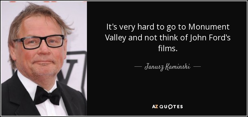 It's very hard to go to Monument Valley and not think of John Ford's films. - Janusz Kaminski