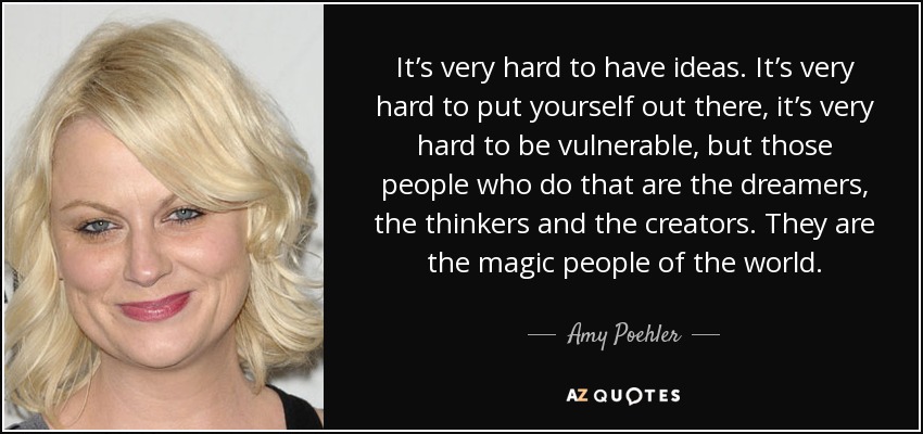 It’s very hard to have ideas. It’s very hard to put yourself out there, it’s very hard to be vulnerable, but those people who do that are the dreamers, the thinkers and the creators. They are the magic people of the world. - Amy Poehler