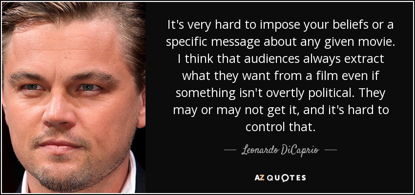 It's very hard to impose your beliefs or a specific message about any given movie. I think that audiences always extract what they want from a film even if something isn't overtly political. They may or may not get it, and it's hard to control that. - Leonardo DiCaprio
