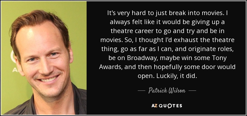 It's very hard to just break into movies. I always felt like it would be giving up a theatre career to go and try and be in movies. So, I thought I'd exhaust the theatre thing, go as far as I can, and originate roles, be on Broadway, maybe win some Tony Awards, and then hopefully some door would open. Luckily, it did. - Patrick Wilson