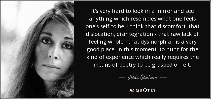 It's very hard to look in a mirror and see anything which resembles what one feels one's self to be. I think that discomfort, that dislocation, disintegration - that raw lack of feeling whole - that dysmorphia - is a very good place, in this moment, to hunt for the kind of experience which really requires the means of poetry to be grasped or felt. - Jorie Graham