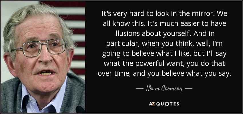 It's very hard to look in the mirror. We all know this. It's much easier to have illusions about yourself. And in particular, when you think, well, I'm going to believe what I like, but I'll say what the powerful want, you do that over time, and you believe what you say. - Noam Chomsky