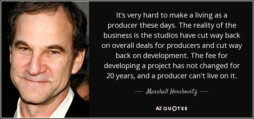 It's very hard to make a living as a producer these days. The reality of the business is the studios have cut way back on overall deals for producers and cut way back on development. The fee for developing a project has not changed for 20 years, and a producer can't live on it. - Marshall Herskovitz
