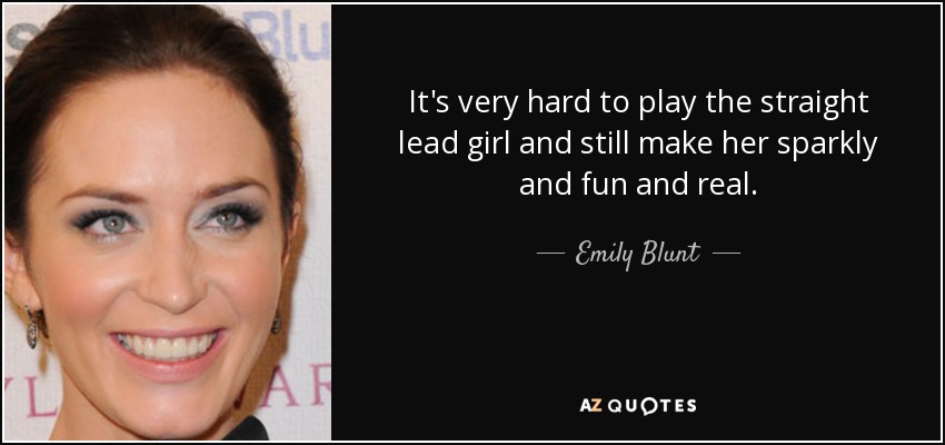 It's very hard to play the straight lead girl and still make her sparkly and fun and real. - Emily Blunt
