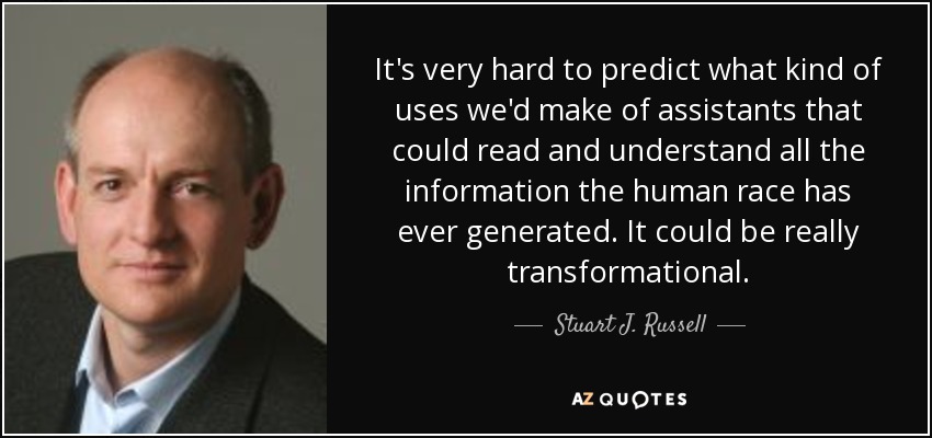 It's very hard to predict what kind of uses we'd make of assistants that could read and understand all the information the human race has ever generated. It could be really transformational. - Stuart J. Russell