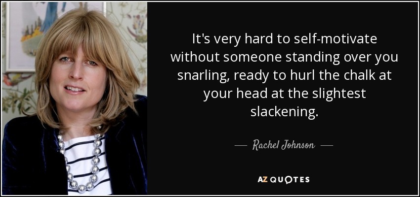 It's very hard to self-motivate without someone standing over you snarling, ready to hurl the chalk at your head at the slightest slackening. - Rachel Johnson