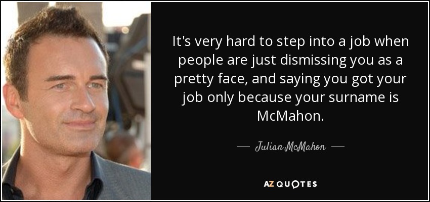 It's very hard to step into a job when people are just dismissing you as a pretty face, and saying you got your job only because your surname is McMahon. - Julian McMahon