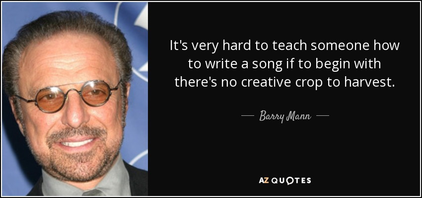It's very hard to teach someone how to write a song if to begin with there's no creative crop to harvest. - Barry Mann