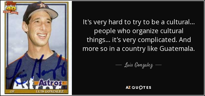 It's very hard to try to be a cultural . . . people who organize cultural things . . . it's very complicated. And more so in a country like Guatemala. - Luis Gonzalez
