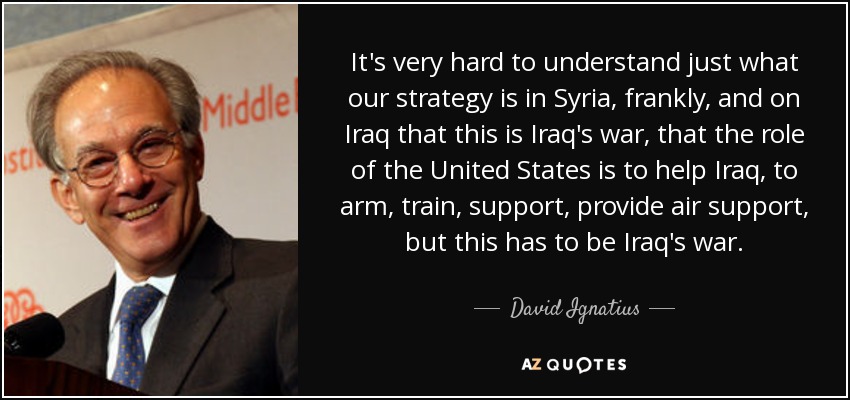 It's very hard to understand just what our strategy is in Syria, frankly, and on Iraq that this is Iraq's war, that the role of the United States is to help Iraq, to arm, train, support, provide air support, but this has to be Iraq's war. - David Ignatius