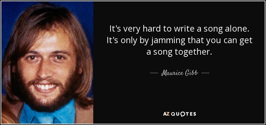 It's very hard to write a song alone. It's only by jamming that you can get a song together. - Maurice Gibb