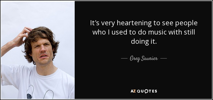 It's very heartening to see people who I used to do music with still doing it. - Greg Saunier