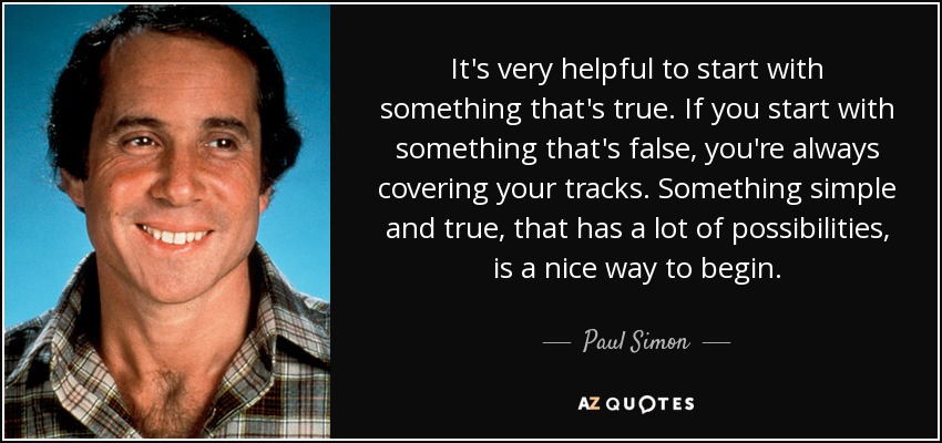 It's very helpful to start with something that's true. If you start with something that's false, you're always covering your tracks. Something simple and true, that has a lot of possibilities, is a nice way to begin. - Paul Simon