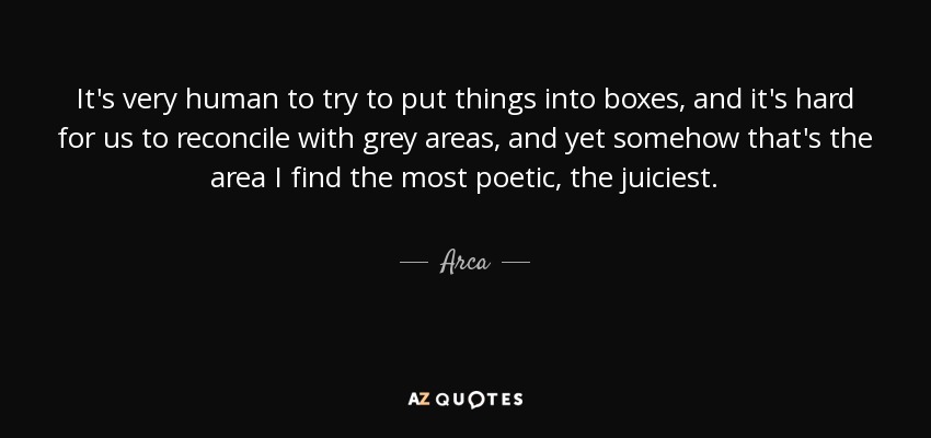 It's very human to try to put things into boxes, and it's hard for us to reconcile with grey areas, and yet somehow that's the area I find the most poetic, the juiciest. - Arca