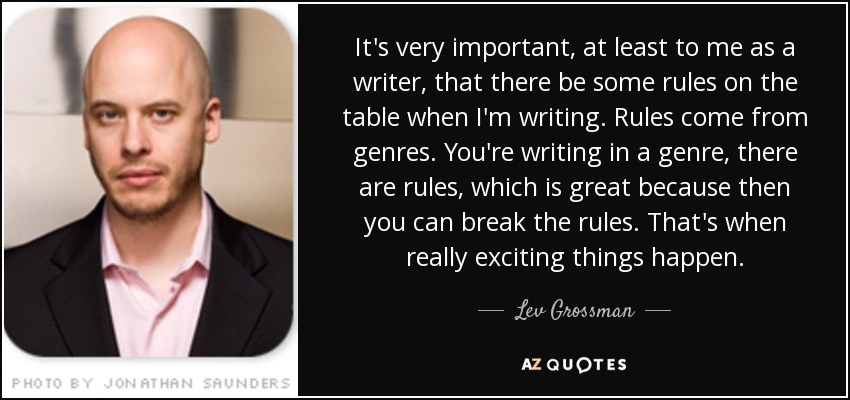 It's very important, at least to me as a writer, that there be some rules on the table when I'm writing. Rules come from genres. You're writing in a genre, there are rules, which is great because then you can break the rules. That's when really exciting things happen. - Lev Grossman