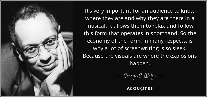It's very important for an audience to know where they are and why they are there in a musical. It allows them to relax and follow this form that operates in shorthand. So the economy of the form, in many respects, is why a lot of screenwriting is so sleek. Because the visuals are where the explosions happen. - George C. Wolfe