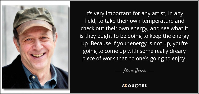 It's very important for any artist, in any field, to take their own temperature and check out their own energy, and see what it is they ought to be doing to keep the energy up. Because if your energy is not up, you're going to come up with some really dreary piece of work that no one's going to enjoy. - Steve Reich