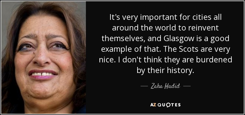 It's very important for cities all around the world to reinvent themselves, and Glasgow is a good example of that. The Scots are very nice. I don't think they are burdened by their history. - Zaha Hadid