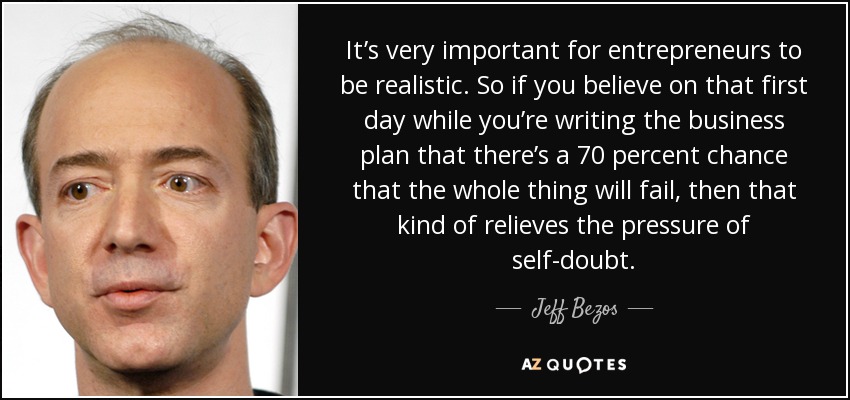 It’s very important for entrepreneurs to be realistic. So if you believe on that first day while you’re writing the business plan that there’s a 70 percent chance that the whole thing will fail, then that kind of relieves the pressure of self-doubt. - Jeff Bezos