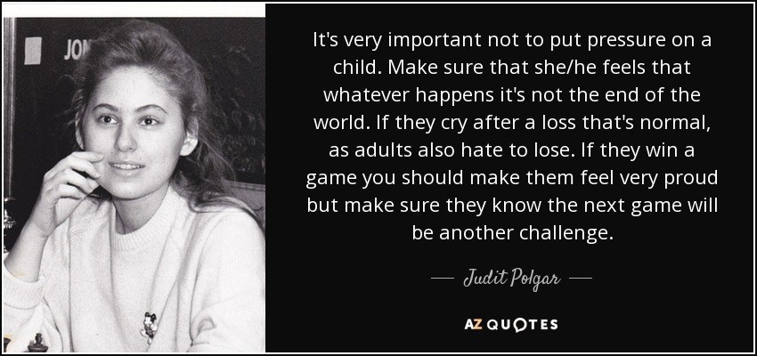 It's very important not to put pressure on a child. Make sure that she/he feels that whatever happens it's not the end of the world. If they cry after a loss that's normal, as adults also hate to lose. If they win a game you should make them feel very proud but make sure they know the next game will be another challenge. - Judit Polgar
