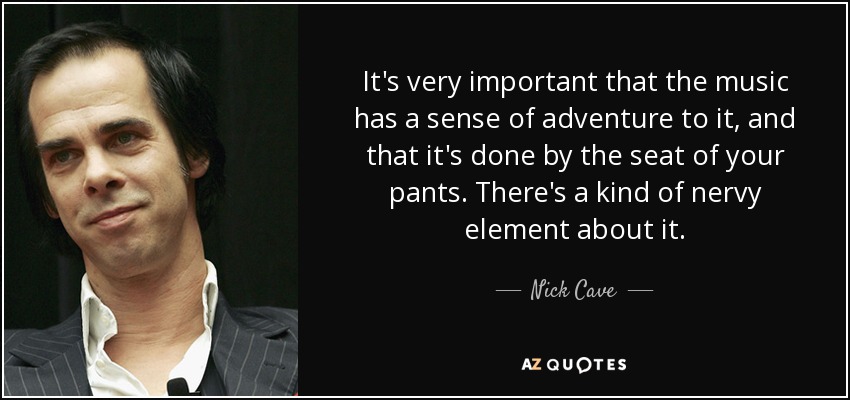 It's very important that the music has a sense of adventure to it, and that it's done by the seat of your pants. There's a kind of nervy element about it. - Nick Cave