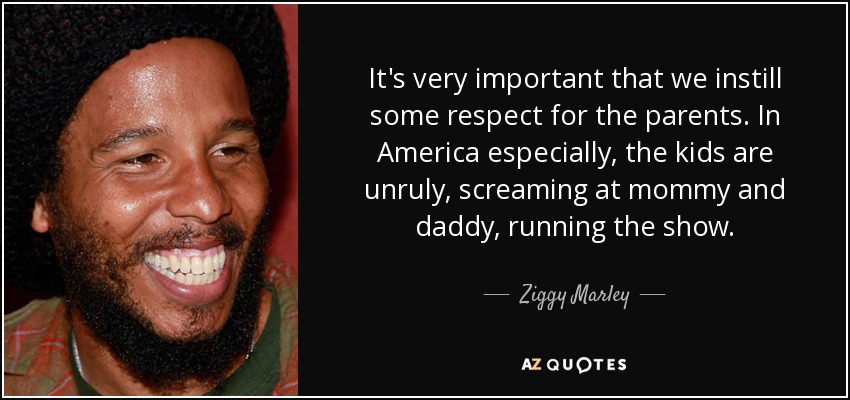 It's very important that we instill some respect for the parents. In America especially, the kids are unruly, screaming at mommy and daddy, running the show. - Ziggy Marley