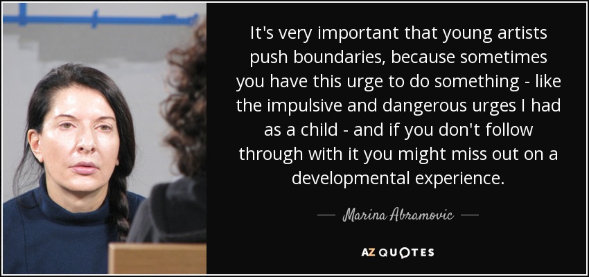 It's very important that young artists push boundaries, because sometimes you have this urge to do something - like the impulsive and dangerous urges I had as a child - and if you don't follow through with it you might miss out on a developmental experience. - Marina Abramovic