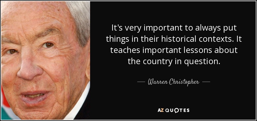 It's very important to always put things in their historical contexts. It teaches important lessons about the country in question. - Warren Christopher