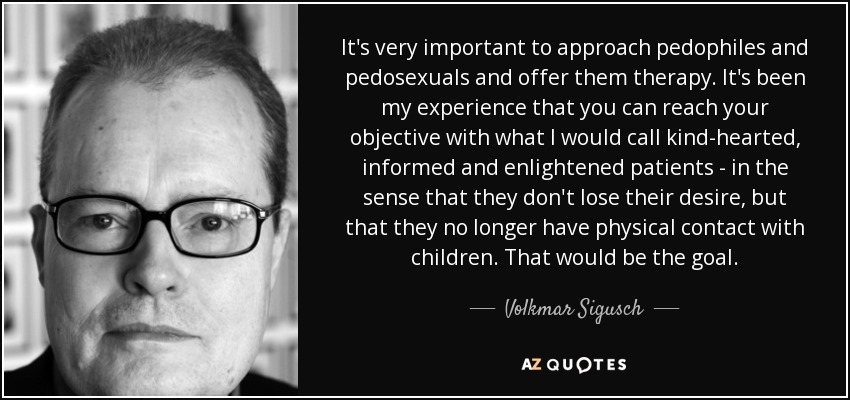 It's very important to approach pedophiles and pedosexuals and offer them therapy. It's been my experience that you can reach your objective with what I would call kind-hearted, informed and enlightened patients - in the sense that they don't lose their desire, but that they no longer have physical contact with children. That would be the goal. - Volkmar Sigusch
