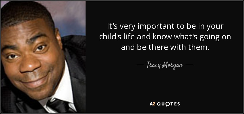 It's very important to be in your child's life and know what's going on and be there with them. - Tracy Morgan