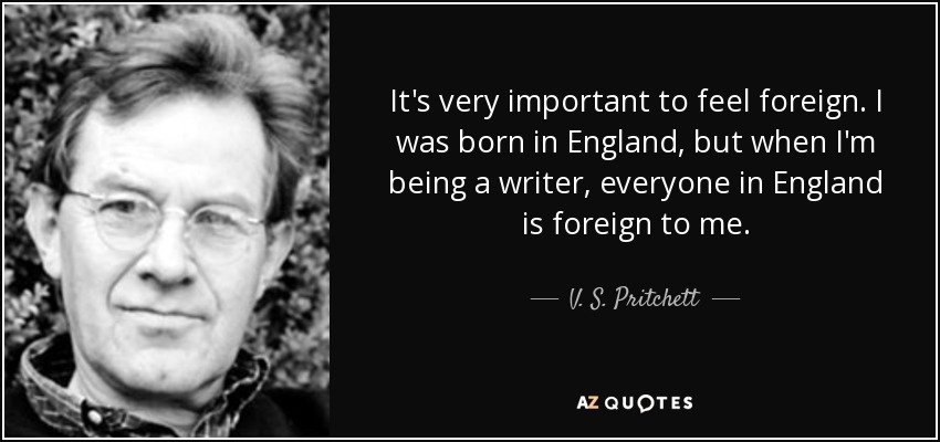 It's very important to feel foreign. I was born in England, but when I'm being a writer, everyone in England is foreign to me. - V. S. Pritchett
