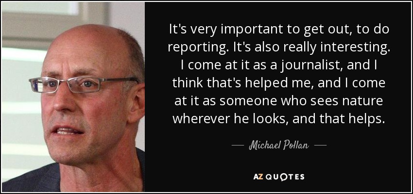 It's very important to get out, to do reporting. It's also really interesting. I come at it as a journalist, and I think that's helped me, and I come at it as someone who sees nature wherever he looks, and that helps. - Michael Pollan
