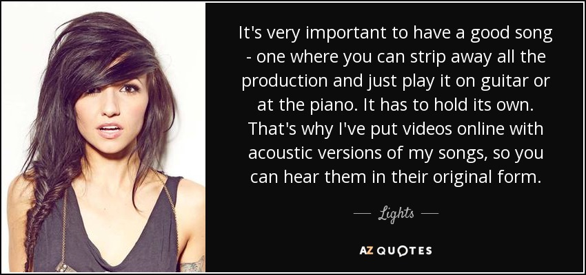 It's very important to have a good song - one where you can strip away all the production and just play it on guitar or at the piano. It has to hold its own. That's why I've put videos online with acoustic versions of my songs, so you can hear them in their original form. - Lights