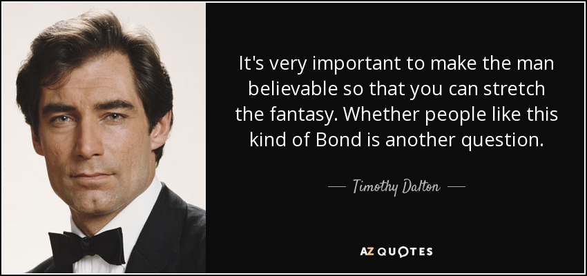 It's very important to make the man believable so that you can stretch the fantasy. Whether people like this kind of Bond is another question. - Timothy Dalton